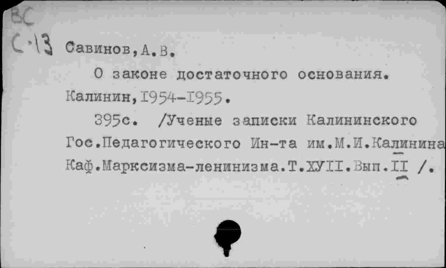 ﻿Савинов,А.В.
О законе достаточного основания. Калинин,1954—1955•
395с. /Ученые записки Калининского Гос.Педагогического Ин-та им.М.И.Калинина Каф.Марксизма-ленинизма. Т.ЗУИ.Вып. II /.